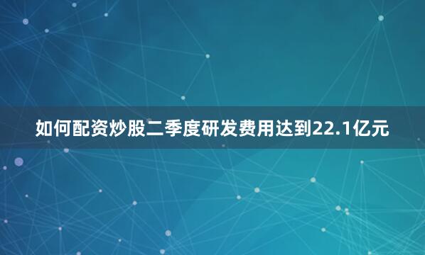 如何配资炒股二季度研发费用达到22.1亿元