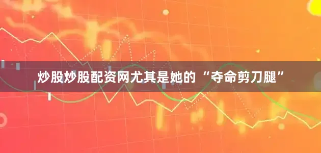炒股炒股配资网尤其是她的 “夺命剪刀腿”